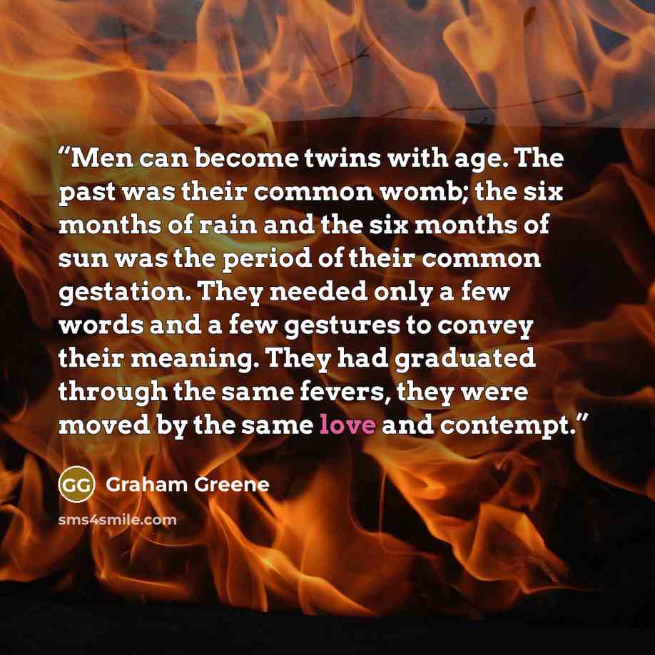 “Men can become twins with age. The past was their common womb; the six months of rain and the six months of sun was the period of their common gestation. They needed only a few words and a few gestures to convey their meaning. They had graduated through the same fevers, they were moved by the same…” quote by Graham Greene