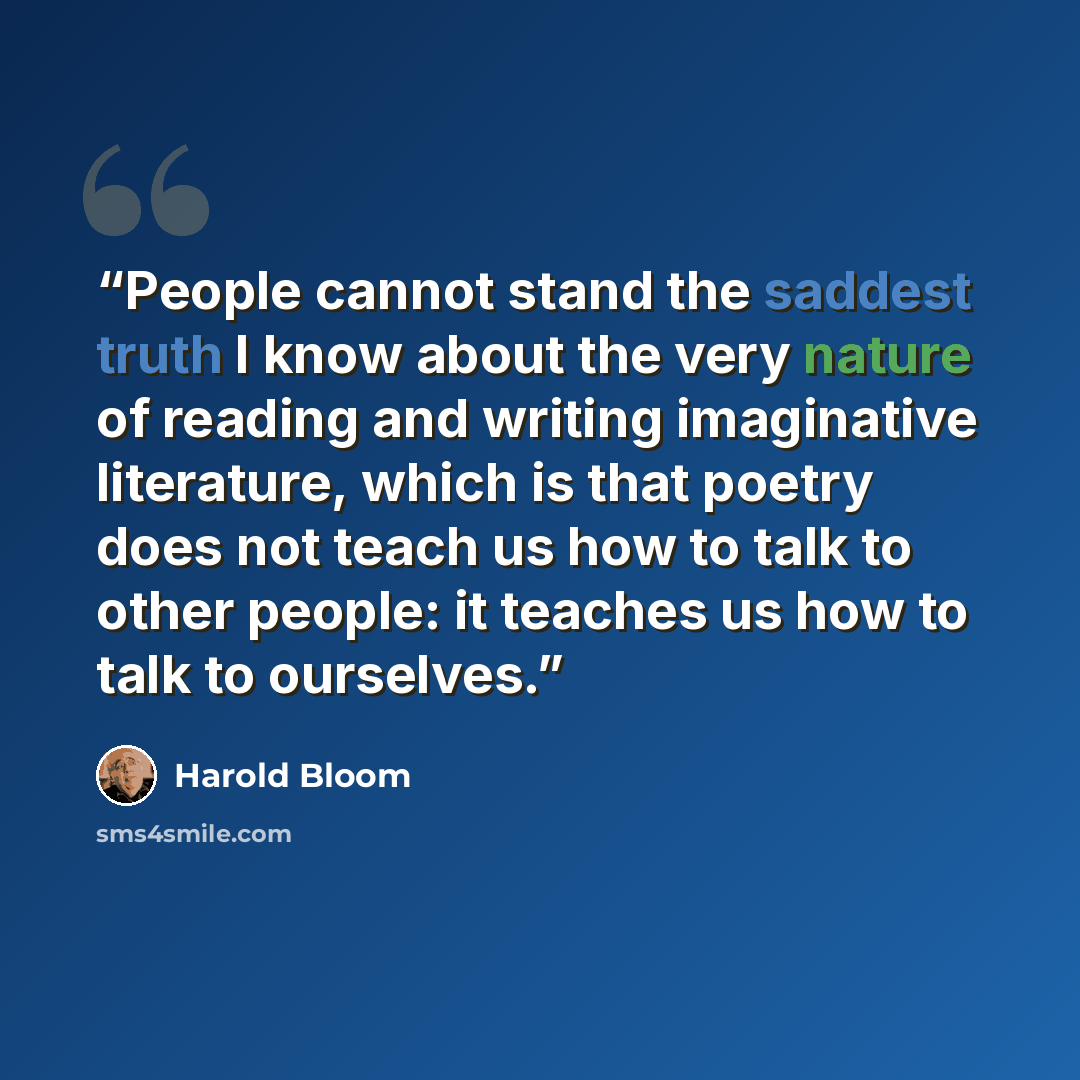 “People cannot stand the saddest truth I know about the very nature of reading and writing imaginative literature, which is that poetry does not teach us how to talk to other people: it teaches us how to talk to ourselves.” quote by Harold Bloom
