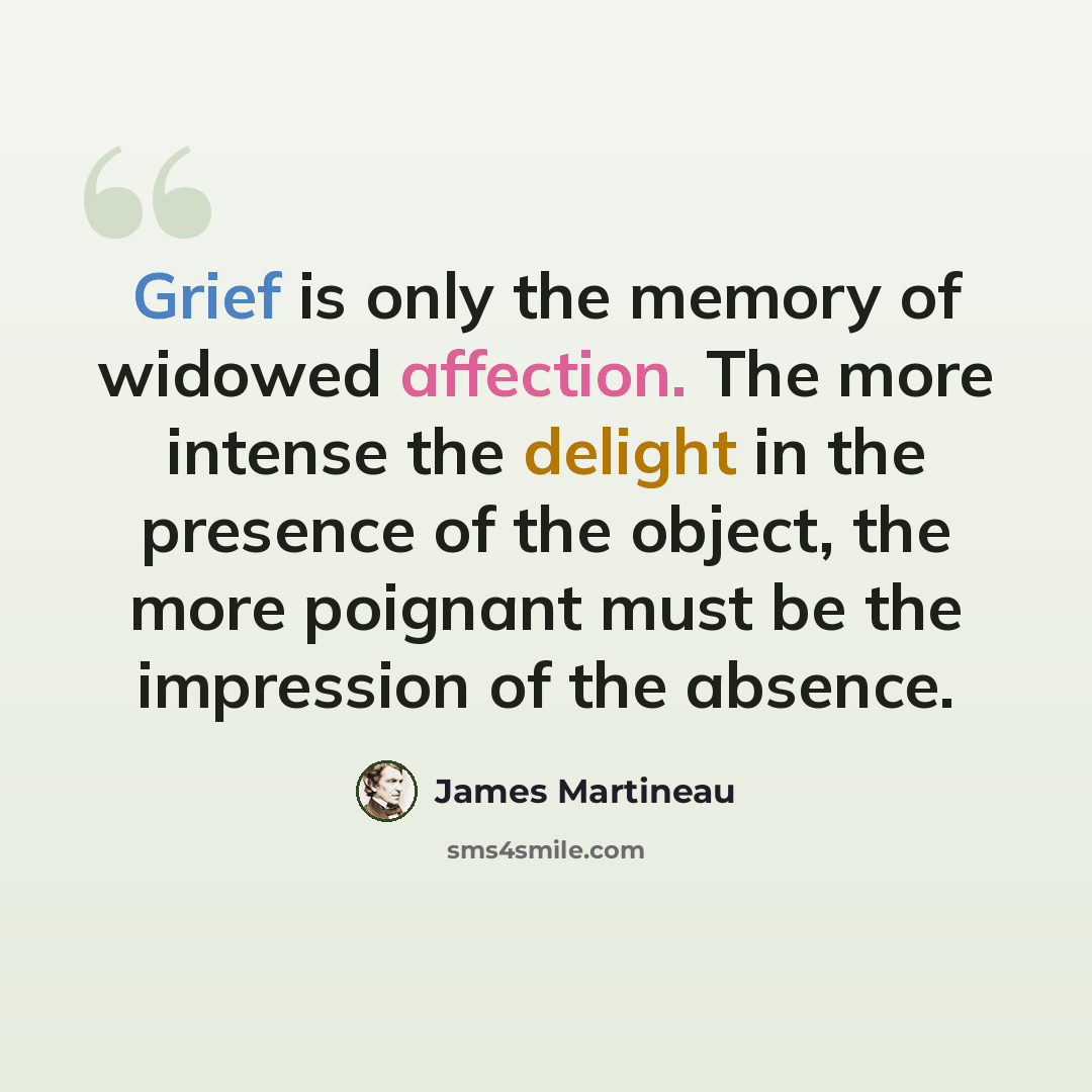 “Grief is only the memory of widowed affection. The more intense the delight in the presence of the object, the more poignant must be the impression of the absence.” quote by James Martineau