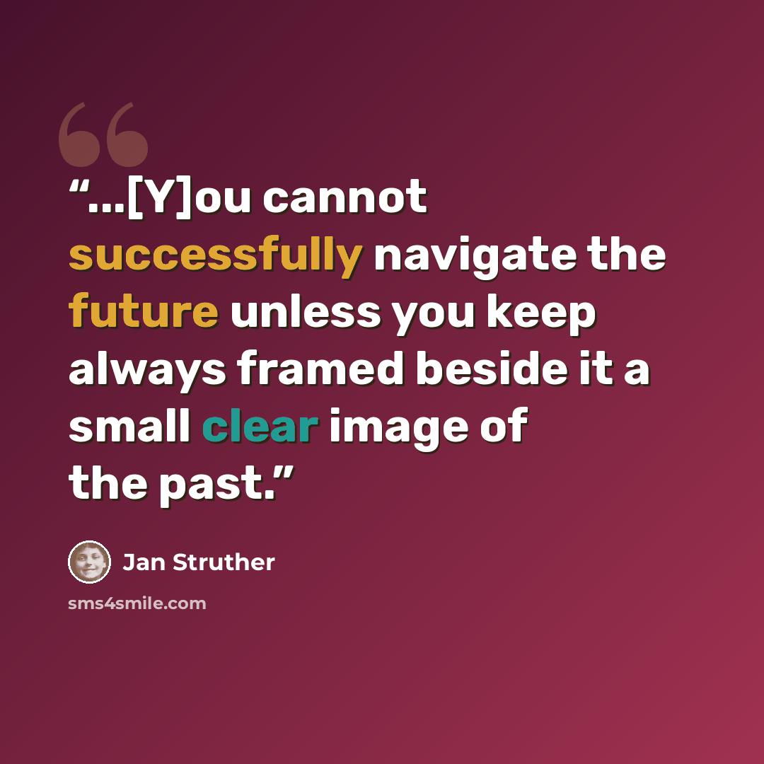 “...[Y]ou cannot successfully navigate the future unless you keep always framed beside it a small clear image of the past.” quote by Jan Struther