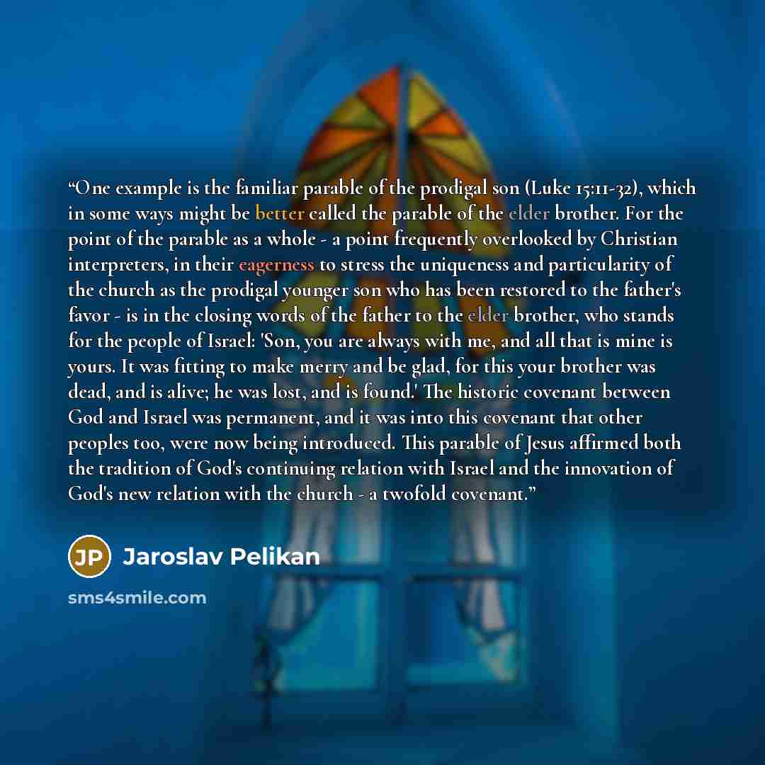 “One example is the familiar parable of the prodigal son (Luke 15:11-32), which in some ways might be better called the parable of the elder brother. For the point of the parable as a whole - a point frequently overlooked by Christian interpreters, in their eagerness to stress the uniqueness and…” quote by Jaroslav Pelikan