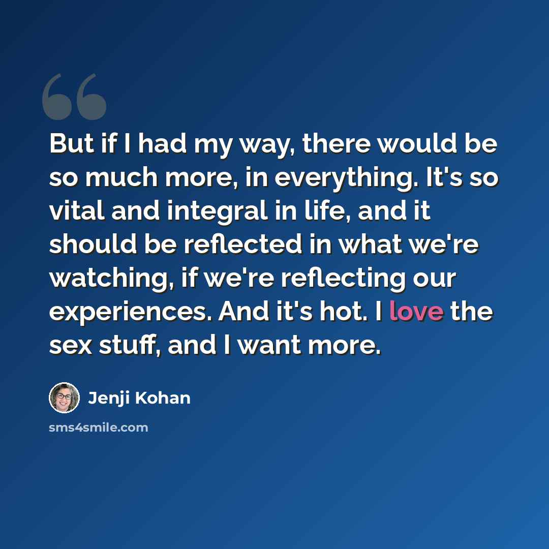 “But if I had my way, there would be so much more, in everything. It's so vital and integral in life, and it should be reflected in what we're watching, if we're reflecting our experiences. And it's hot. I love the sex stuff, and I want more.” quote by Jenji Kohan