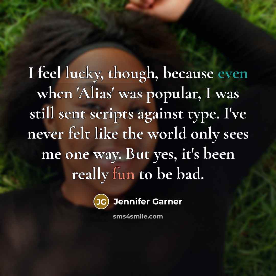 “I feel lucky, though, because even when 'Alias' was popular, I was still sent scripts against type. I've never felt like the world only sees me one way. But yes, it's been really fun to be bad.” quote by Jennifer Garner