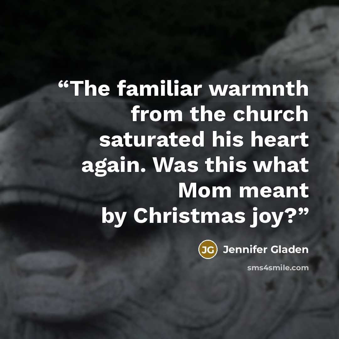 “The familiar warmnth from the church saturated his heart again. Was this what Mom meant by Christmas joy?” quote by Jennifer Gladen