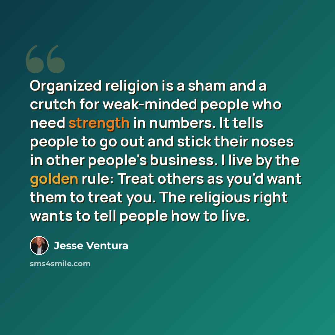 “Organized religion is a sham and a crutch for weak-minded people who need strength in numbers. It tells people to go out and stick their noses in other people's business. I live by the golden rule: Treat others as you'd want them to treat you. The religious right wants to tell people how to live.” quote by Jesse Ventura