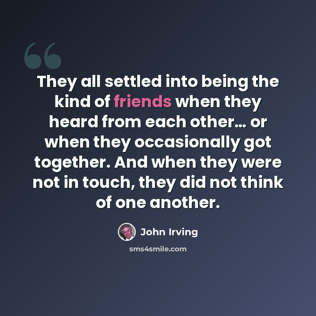 “They all settled into being the kind of friends when they heard from each other… or when they occasionally got together. And when they were not in touch, they did not think of one another.” quote by John Irving