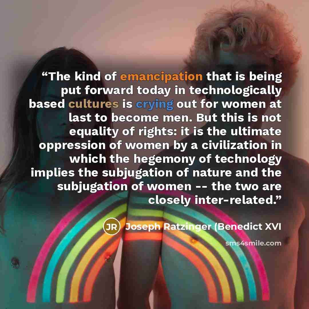 “The kind of emancipation that is being put forward today in technologically based cultures is crying out for women at last to become men. But this is not equality of rights: it is the ultimate oppression of women by a civilization in which the hegemony of technology implies the subjugation of…” quote by Joseph Ratzinger (Benedict XVI