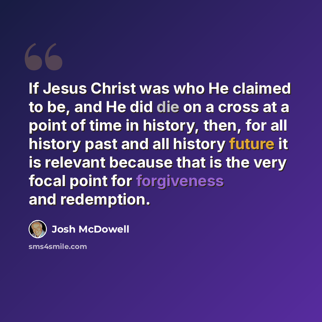 “If Jesus Christ was who He claimed to be, and He did die on a cross at a point of time in history, then, for all history past and all history future it is relevant because that is the very focal point for forgiveness and redemption.” quote by Josh McDowell