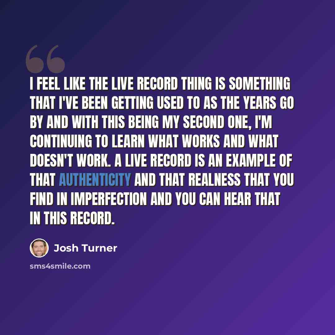 “I feel like the live record thing is something that I've been getting used to as the years go by and with this being my second one, I'm continuing to learn what works and what doesn't work. A live record is an example of that authenticity and that realness that you find in imperfection and you can…” quote by Josh Turner