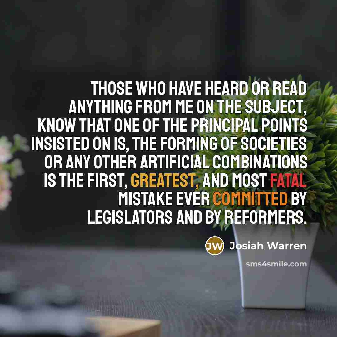 “Those who have heard or read anything from me on the subject, know that one of the principal points insisted on is, the forming of societies or any other artificial combinations IS the first, greatest, and most fatal mistake ever committed by legislators and by reformers.” quote by Josiah Warren