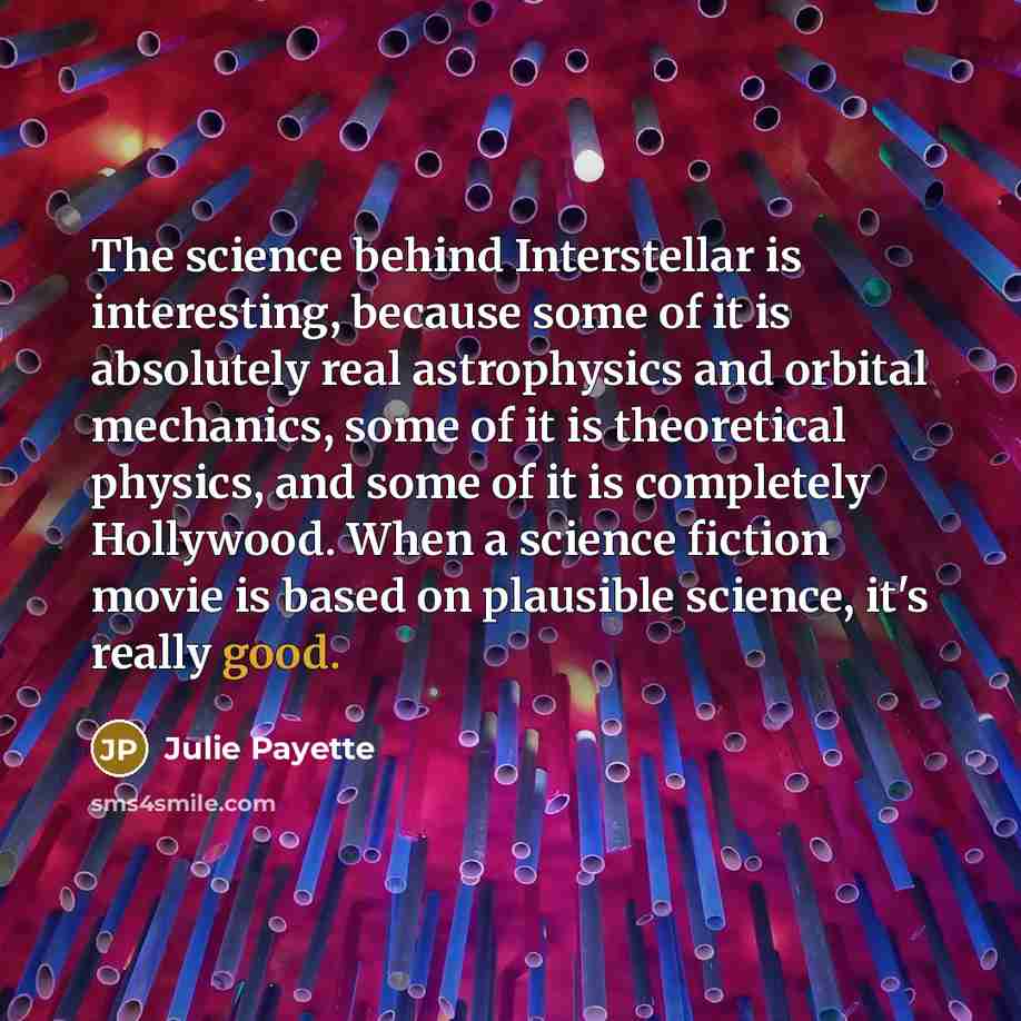 “The science behind Interstellar is interesting, because some of it is absolutely real astrophysics and orbital mechanics, some of it is theoretical physics, and some of it is completely Hollywood. When a science fiction movie is based on plausible science, it's really good.” quote by Julie Payette