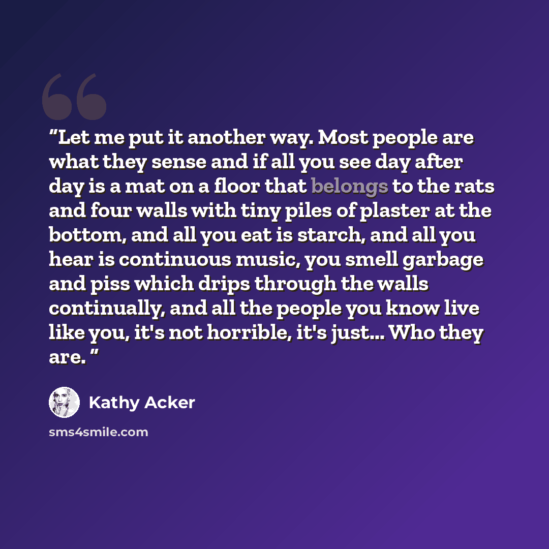 “Let me put it another way. Most people are what they sense and if all you see day after day is a mat on a floor that belongs to the rats and four walls with tiny piles of plaster at the bottom, and all you eat is starch, and all you hear is continuous music, you smell garbage and piss which drips…” quote by Kathy Acker