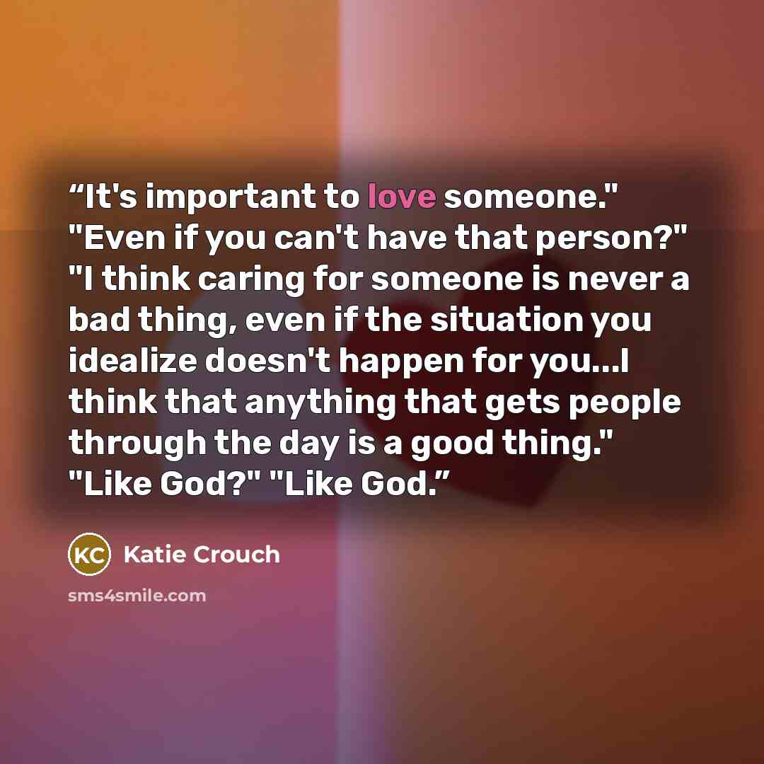 “It's important to love someone." "Even if you can't have that person?" "I think caring for someone is never a bad thing, even if the situation you idealize doesn't happen for you...I think that anything that gets people through the day is a good thing." "Like God?" "Like God.” quote by Katie Crouch