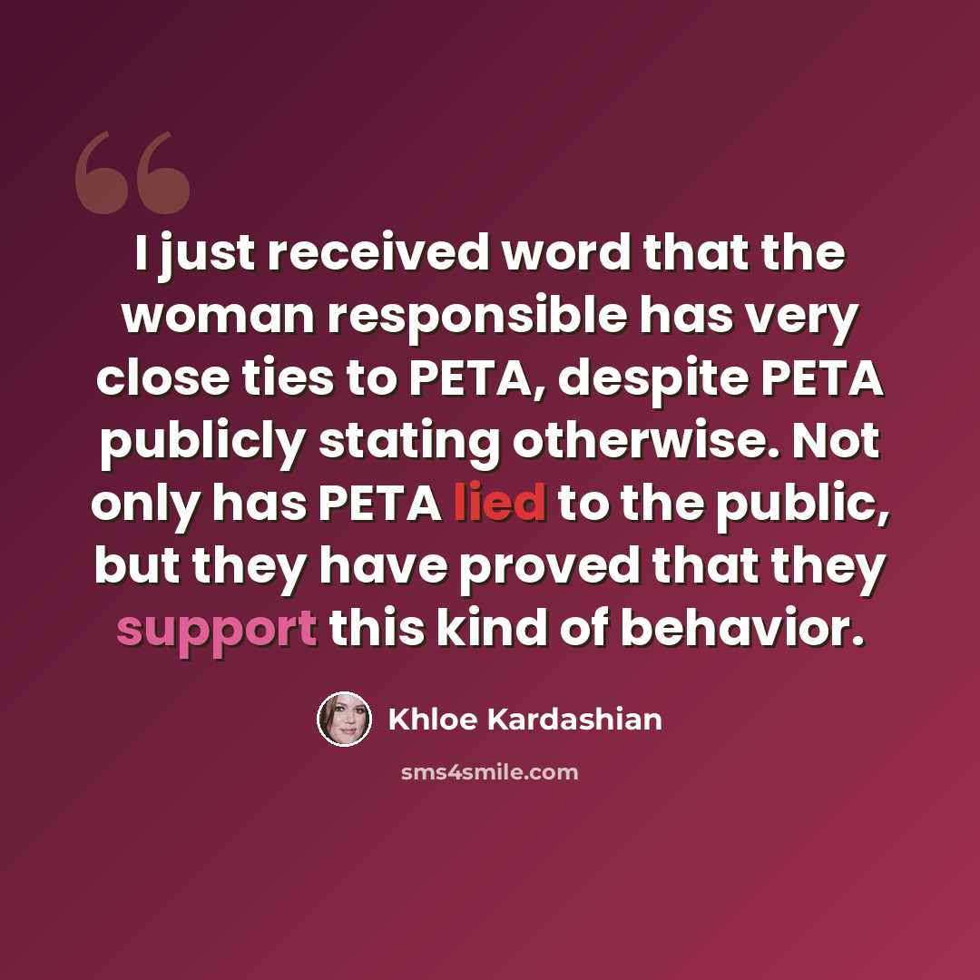 “I just received word that the woman responsible has very close ties to PETA, despite PETA publicly stating otherwise. Not only has PETA lied to the public, but they have proved that they support this kind of behavior.” quote by Khloe Kardashian