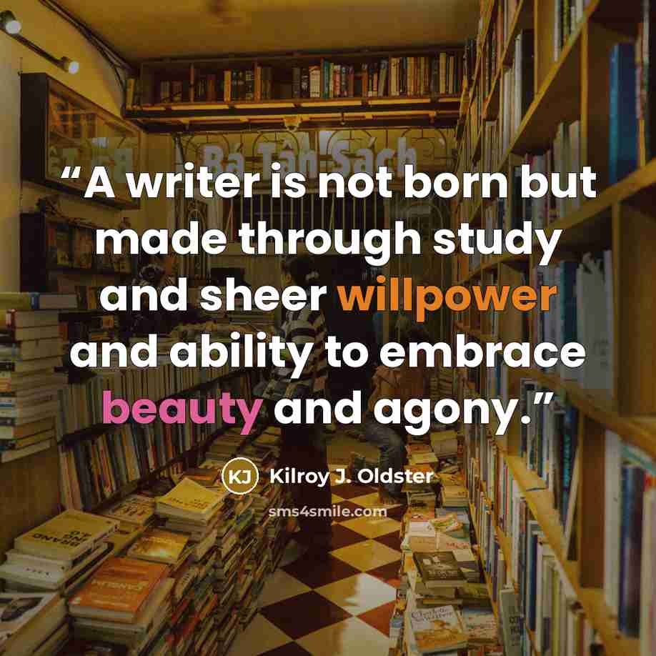 “A writer is not born but made through study and sheer willpower and ability to embrace beauty and agony.” quote by Kilroy J. Oldster