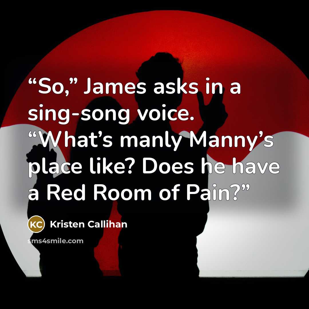 “So,” James asks in a sing-song voice. “What’s manly Manny’s place like? Does he have a Red Room of Pain?” quote by Kristen Callihan