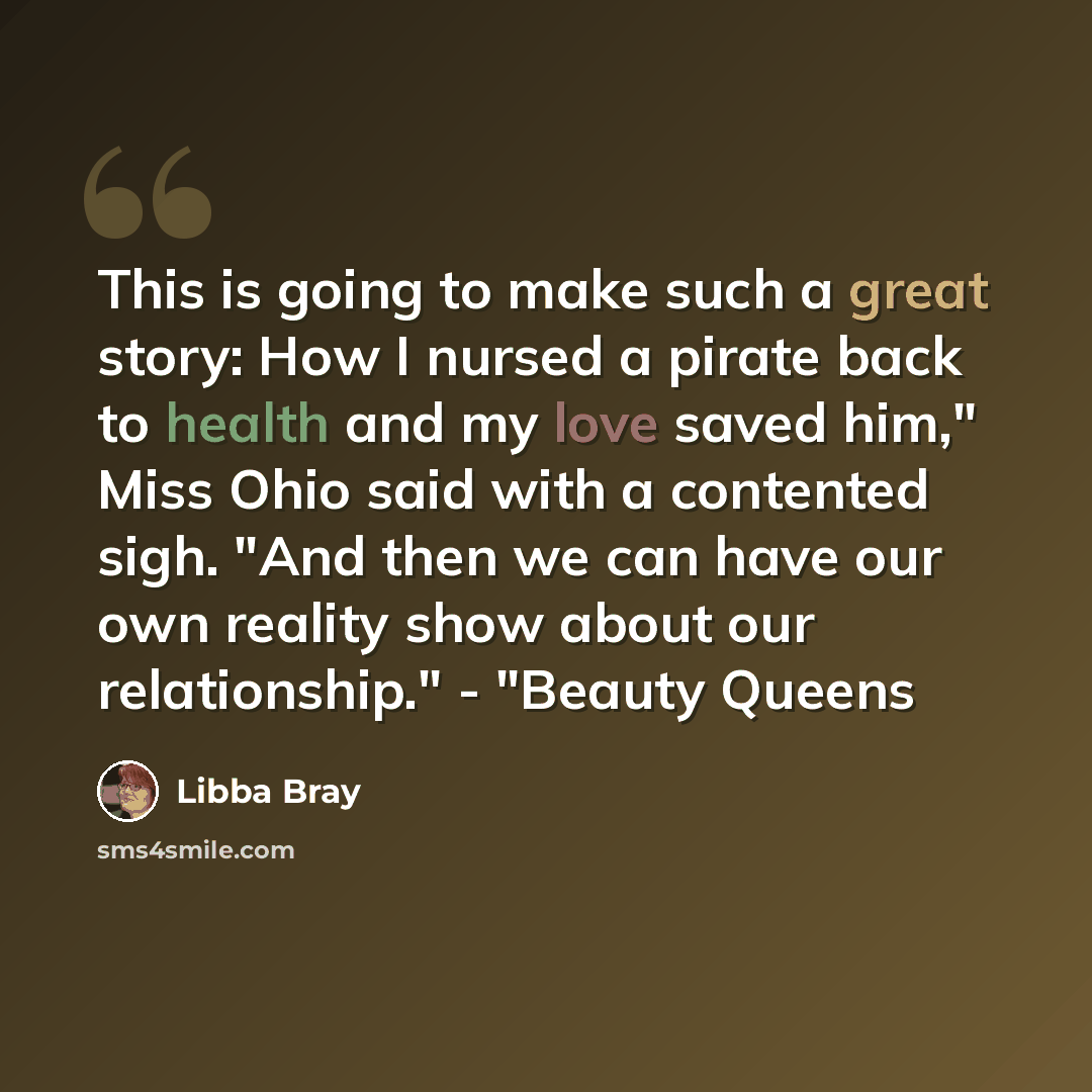 “This is going to make such a great story: How I nursed a pirate back to health and my love saved him," Miss Ohio said with a contented sigh. "And then we can have our own reality show about our relationship." - "Beauty Queens” quote by Libba Bray