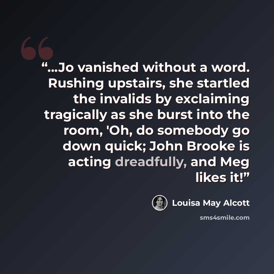 “…Jo vanished without a word. Rushing upstairs, she startled the invalids by exclaiming tragically as she burst into the room, 'Oh, do somebody go down quick; John Brooke is acting dreadfully, and Meg likes it!” quote by Louisa May Alcott