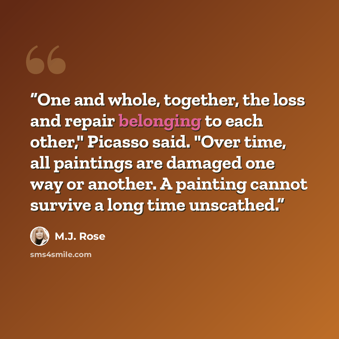 “One and whole, together, the loss and repair belonging to each other," Picasso said. "Over time, all paintings are damaged one way or another. A painting cannot survive a long time unscathed.” quote by M.J. Rose