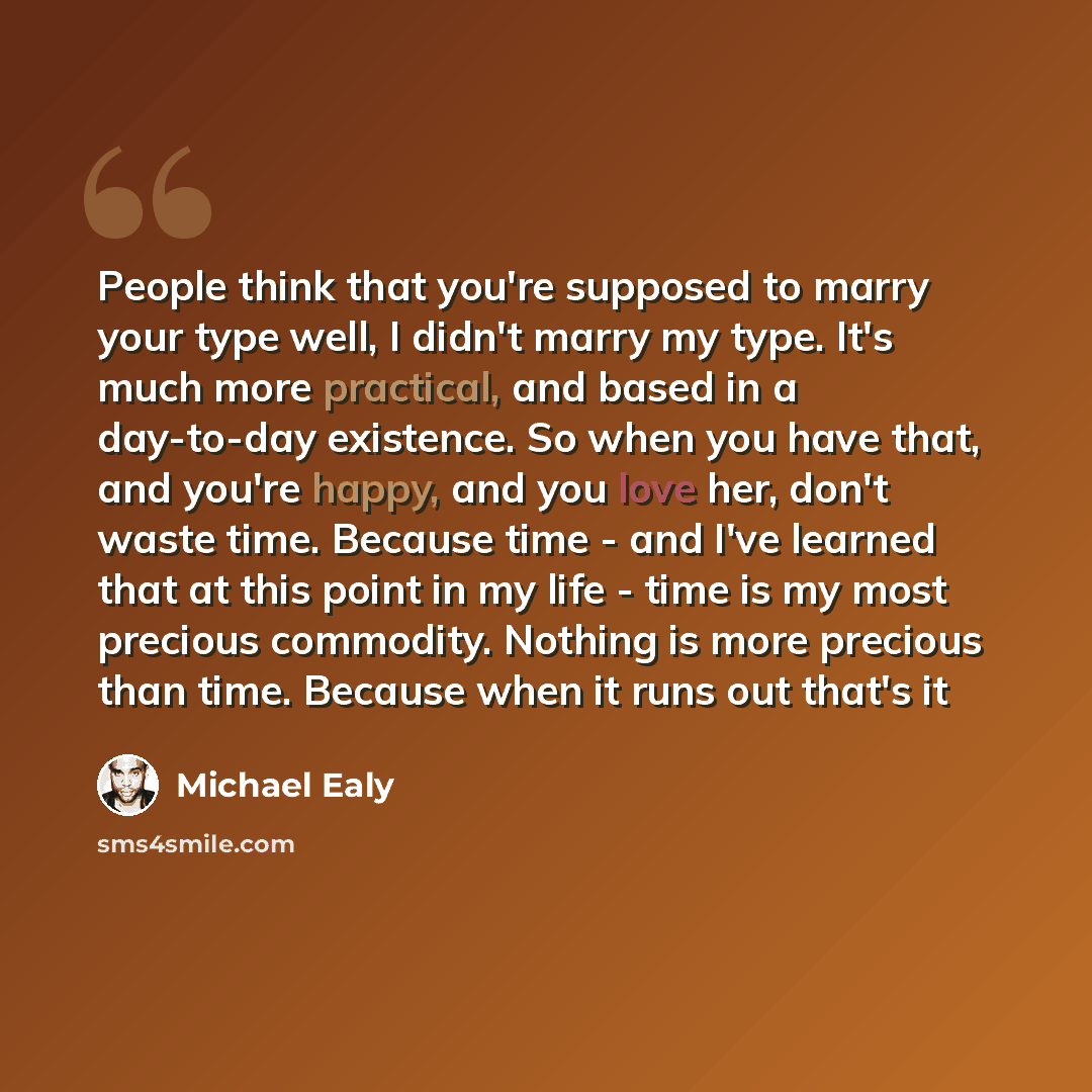 “People think that you're supposed to marry your type well, I didn't marry my type. It's much more practical, and based in a day-to-day existence. So when you have that, and you're happy, and you love her, don't waste time. Because time - and I've learned that at this point in my life - time is my…” quote by Michael Ealy