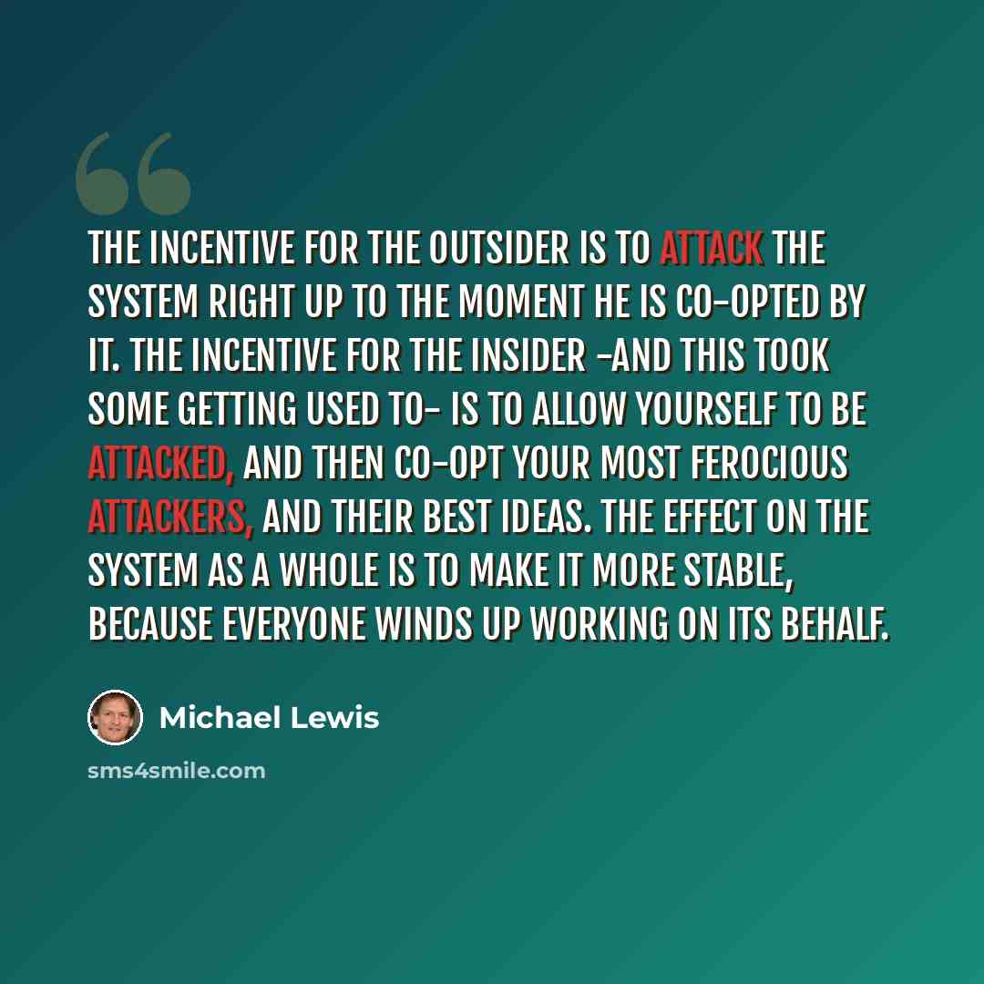 “The incentive for the outsider is to attack the system right up to the moment he is co-opted by it. The incentive for the insider -and this took some getting used to- is to allow yourself to be attacked, and then co-opt your most ferocious attackers, and their best ideas. The effect on the system…” quote by Michael Lewis