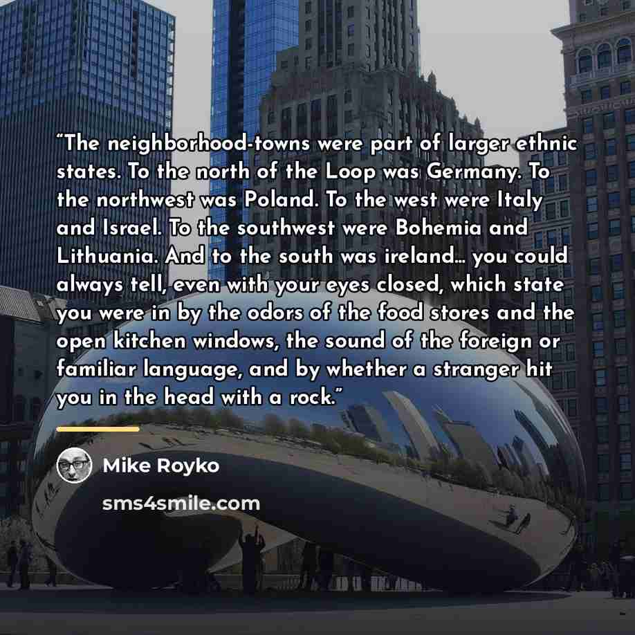 “The neighborhood-towns were part of larger ethnic states. To the north of the Loop was Germany. To the northwest was Poland. To the west were Italy and Israel. To the southwest were Bohemia and Lithuania. And to the south was ireland... you could always tell, even with your eyes closed, which…” quote by Mike Royko