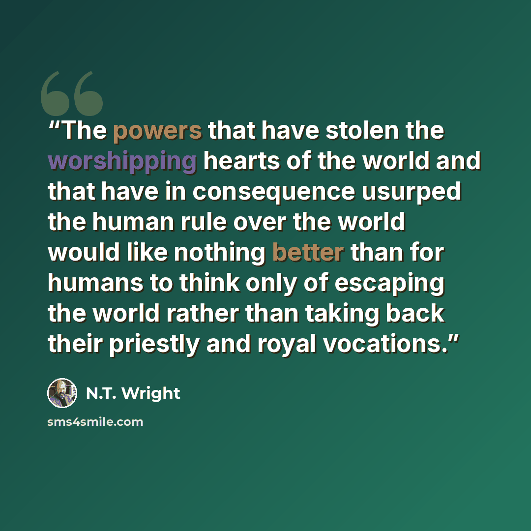 “The powers that have stolen the worshipping hearts of the world and that have in consequence usurped the human rule over the world would like nothing better than for humans to think only of escaping the world rather than taking back their priestly and royal vocations.” quote by N.T. Wright