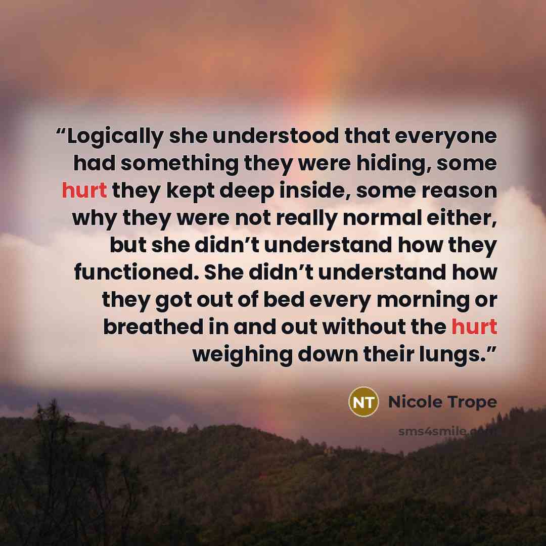 “Logically she understood that everyone had something they were hiding, some hurt they kept deep inside, some reason why they were not really normal either, but she didn’t understand how they functioned. She didn’t understand how they got out of bed every morning or breathed in and out without the…” quote by Nicole Trope
