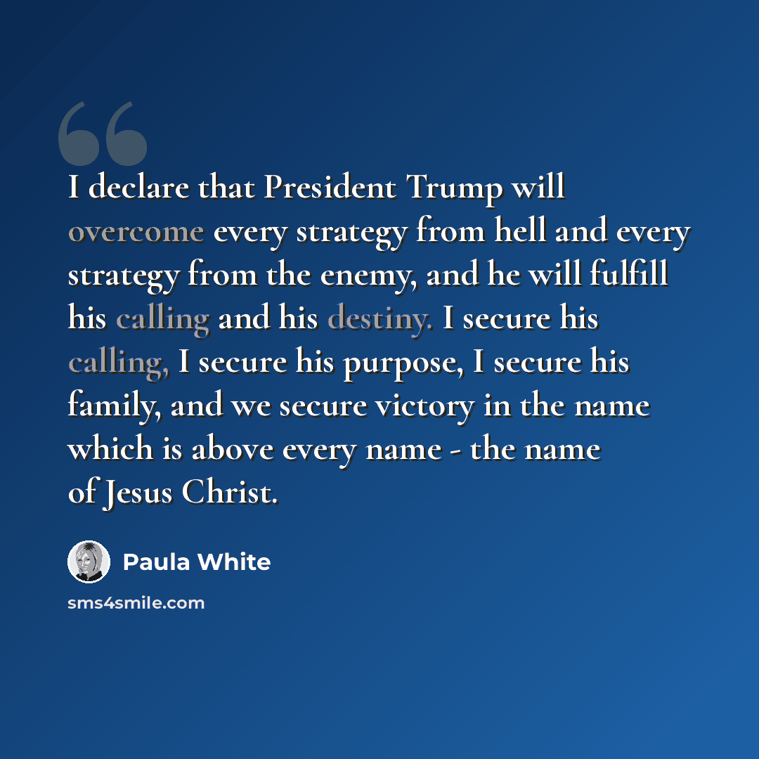 “I declare that President Trump will overcome every strategy from hell and every strategy from the enemy, and he will fulfill his calling and his destiny. I secure his calling, I secure his purpose, I secure his family, and we secure victory in the name which is above every name - the name of Jesus…” quote by Paula White