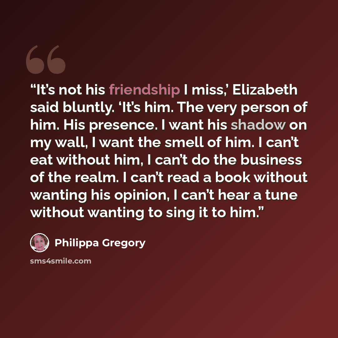 “It’s not his friendship I miss,’ Elizabeth said bluntly. ‘It’s him. The very person of him. His presence. I want his shadow on my wall, I want the smell of him. I can’t eat without him, I can’t do the business of the realm. I can’t read a book without wanting his opinion, I can’t hear a tune…” quote by Philippa Gregory