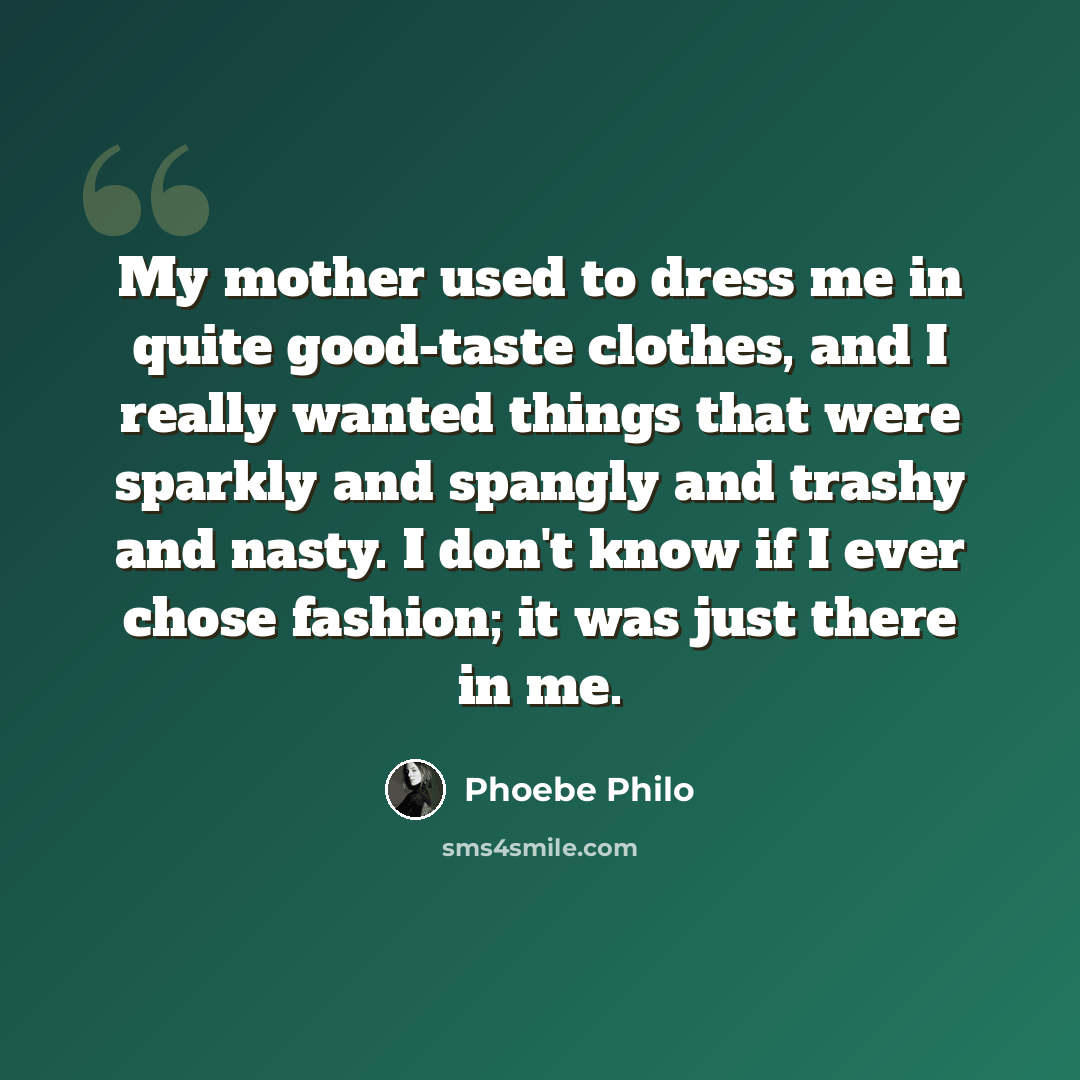 “My mother used to dress me in quite good-taste clothes, and I really wanted things that were sparkly and spangly and trashy and nasty. I don't know if I ever chose fashion; it was just there in me.” quote by Phoebe Philo