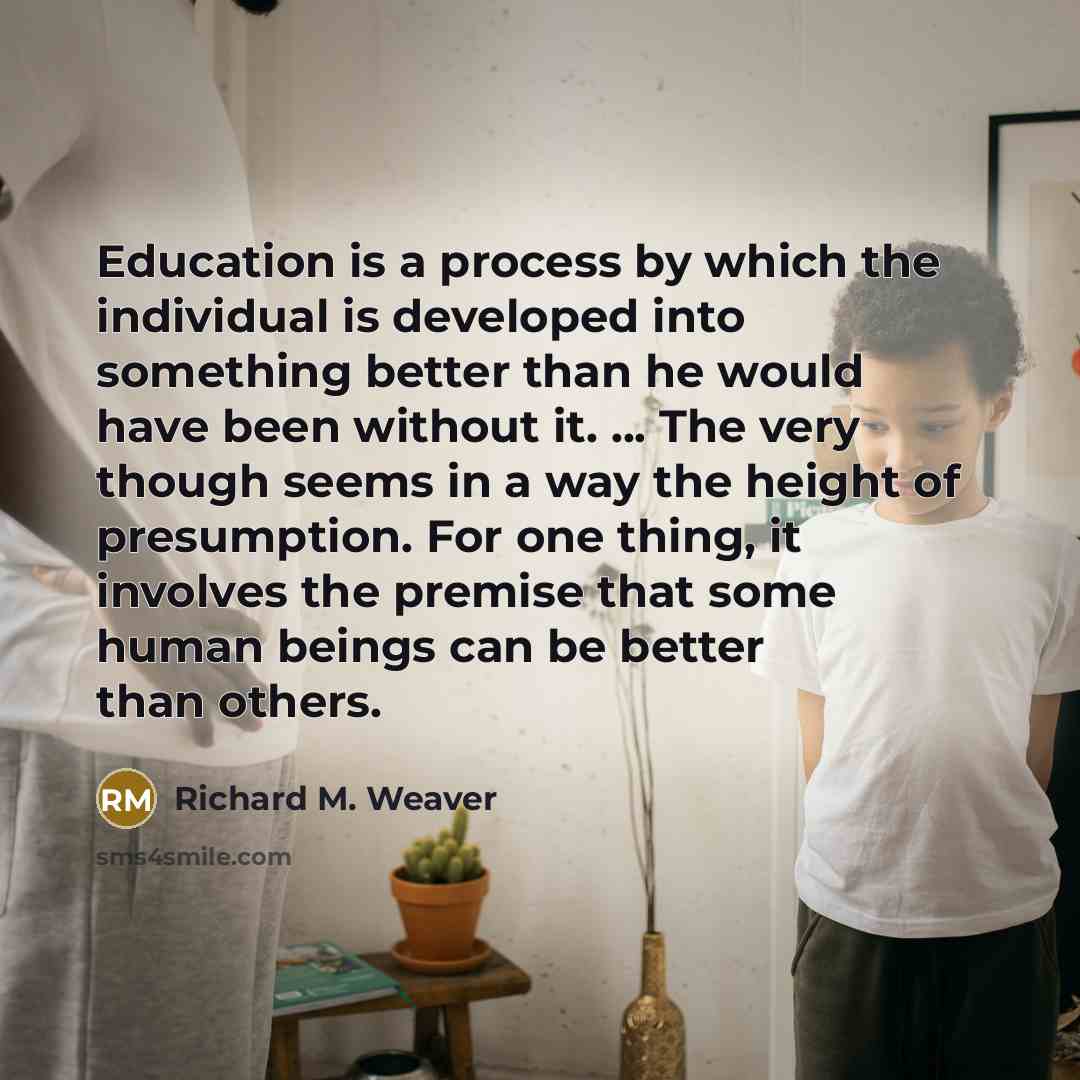 “Education is a process by which the individual is developed into something better than he would have been without it. ... The very though seems in a way the height of presumption. For one thing, it involves the premise that some human beings can be better than others.” quote by Richard M. Weaver