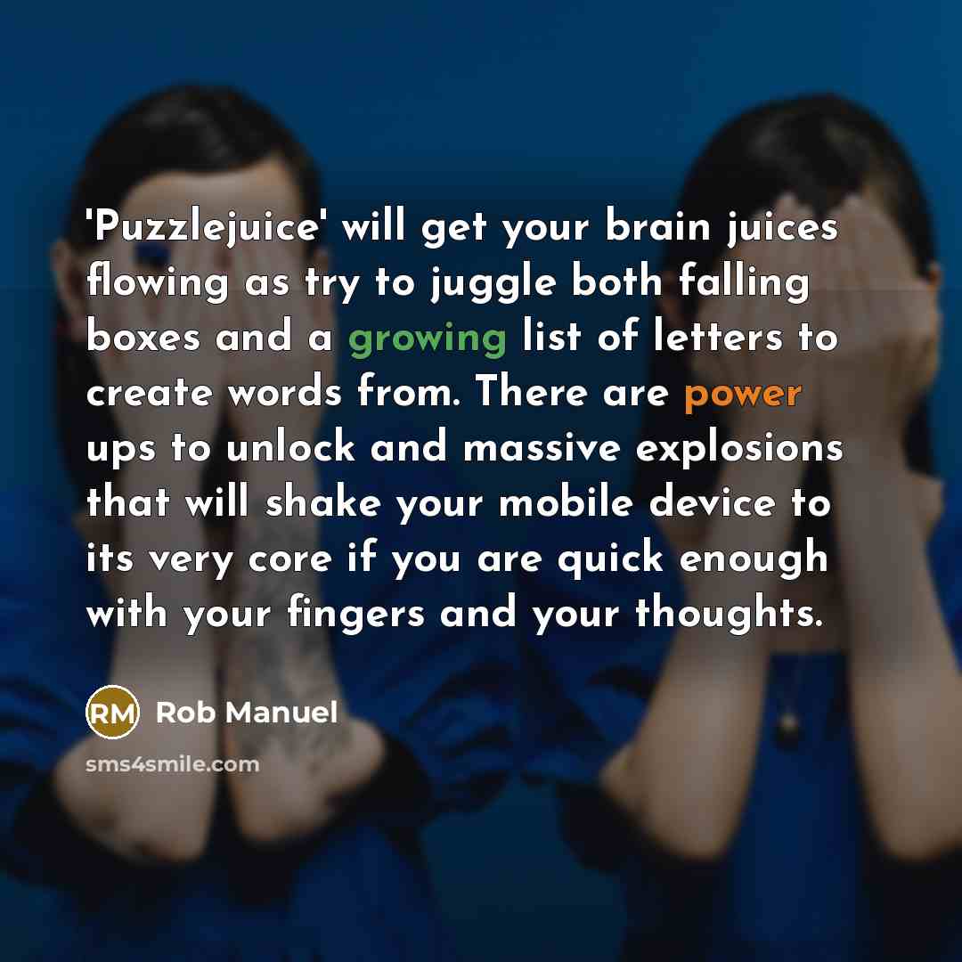 “'Puzzlejuice' will get your brain juices flowing as try to juggle both falling boxes and a growing list of letters to create words from. There are power ups to unlock and massive explosions that will shake your mobile device to its very core if you are quick enough with your fingers and your…” quote by Rob Manuel