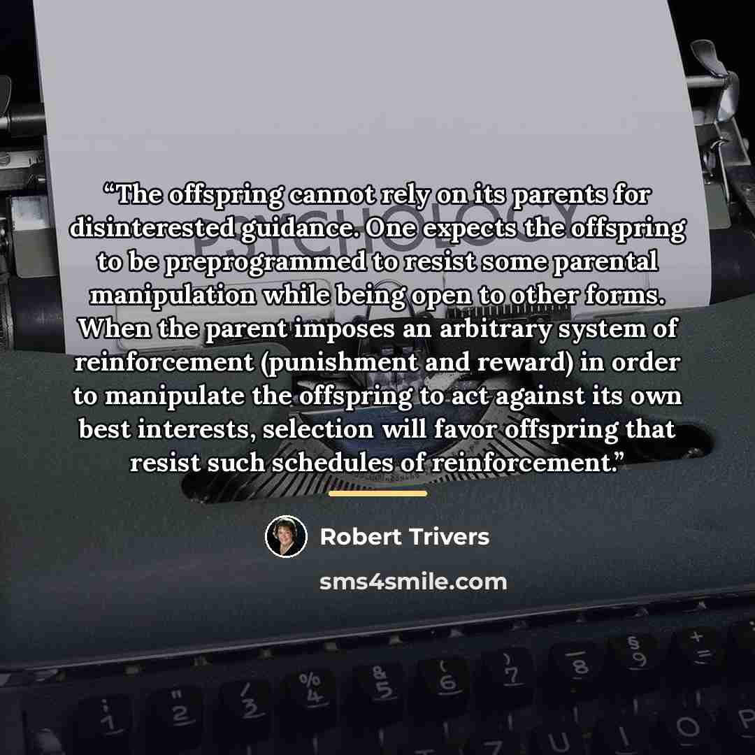 “The offspring cannot rely on its parents for disinterested guidance. One expects the offspring to be preprogrammed to resist some parental manipulation while being open to other forms. When the parent imposes an arbitrary system of reinforcement (punishment and reward) in order to manipulate the…” quote by Robert Trivers