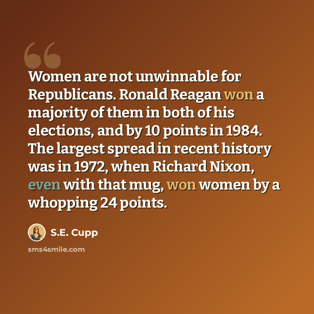 “Women are not unwinnable for Republicans. Ronald Reagan won a majority of them in both of his elections, and by 10 points in 1984. The largest spread in recent history was in 1972, when Richard Nixon, even with that mug, won women by a whopping 24 points.” quote by S.E. Cupp
