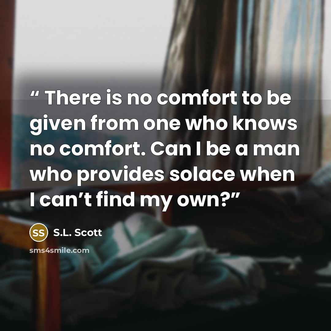 “There is no comfort to be given from one who knows no comfort. Can I be a man who provides solace when I can’t find my own?” quote by S.L. Scott