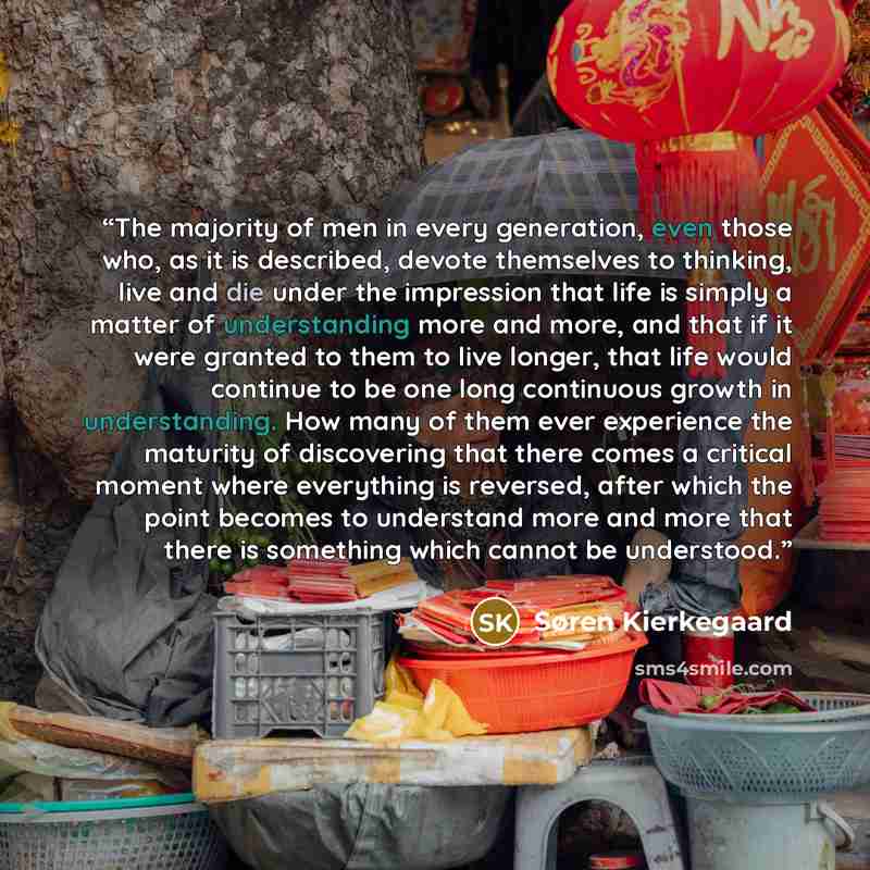 “The majority of men in every generation, even those who, as it is described, devote themselves to thinking, live and die under the impression that life is simply a matter of understanding more and more, and that if it were granted to them to live longer, that life would continue to be one long…” quote by Søren Kierkegaard