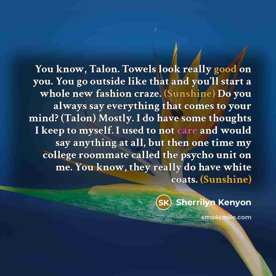 “You know, Talon. Towels look really good on you. You go outside like that and you’ll start a whole new fashion craze. (Sunshine) Do you always say everything that comes to your mind? (Talon) Mostly. I do have some thoughts I keep to myself. I used to not care and would say anything at all, but…” quote by Sherrilyn Kenyon