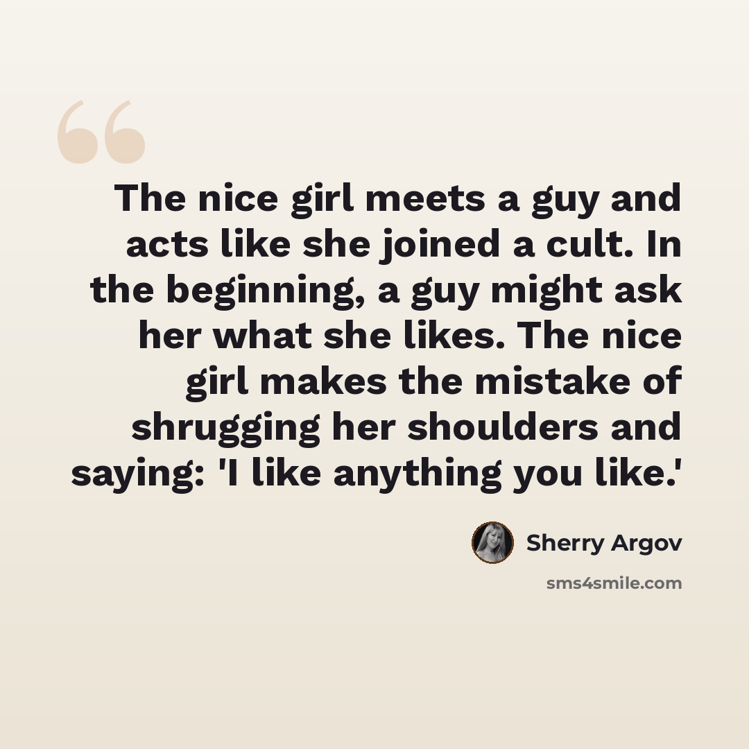 “The nice girl meets a guy and acts like she joined a cult. In the beginning, a guy might ask her what she likes. The nice girl makes the mistake of shrugging her shoulders and saying: 'I like anything you like.'” quote by Sherry Argov
