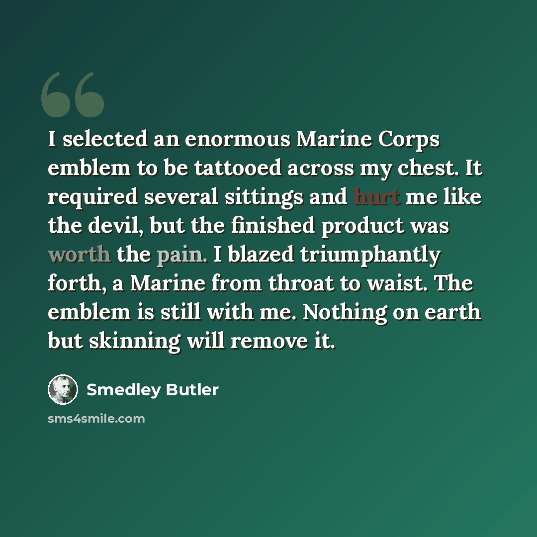 “I selected an enormous Marine Corps emblem to be tattooed across my chest. It required several sittings and hurt me like the devil, but the finished product was worth the pain. I blazed triumphantly forth, a Marine from throat to waist. The emblem is still with me. Nothing on earth but skinning…” quote by Smedley Butler