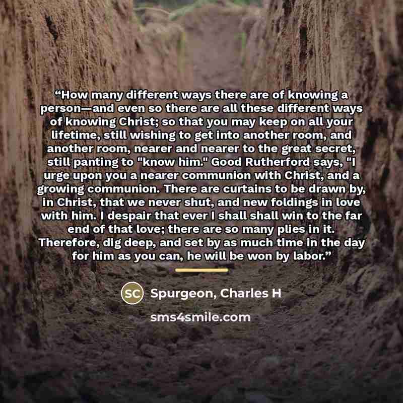 “How many different ways there are of knowing a person—and even so there are all these different ways of knowing Christ; so that you may keep on all your lifetime, still wishing to get into another room, and another room, nearer and nearer to the great secret, still panting to "know him." Good…” quote by Spurgeon, Charles H