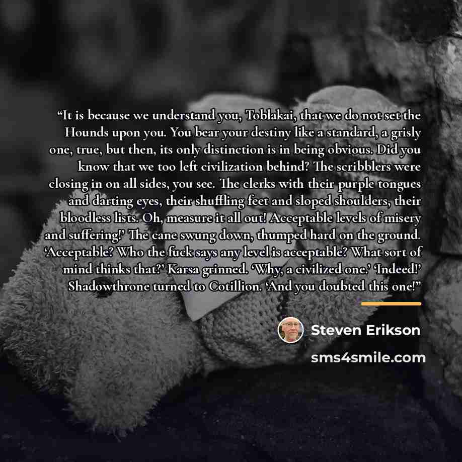 “It is because we understand you, Toblakai, that we do not set the Hounds upon you. You bear your destiny like a standard, a grisly one, true, but then, its only distinction is in being obvious. Did you know that we too left civilization behind? The scribblers were closing in on all sides, you see…” quote by Steven Erikson