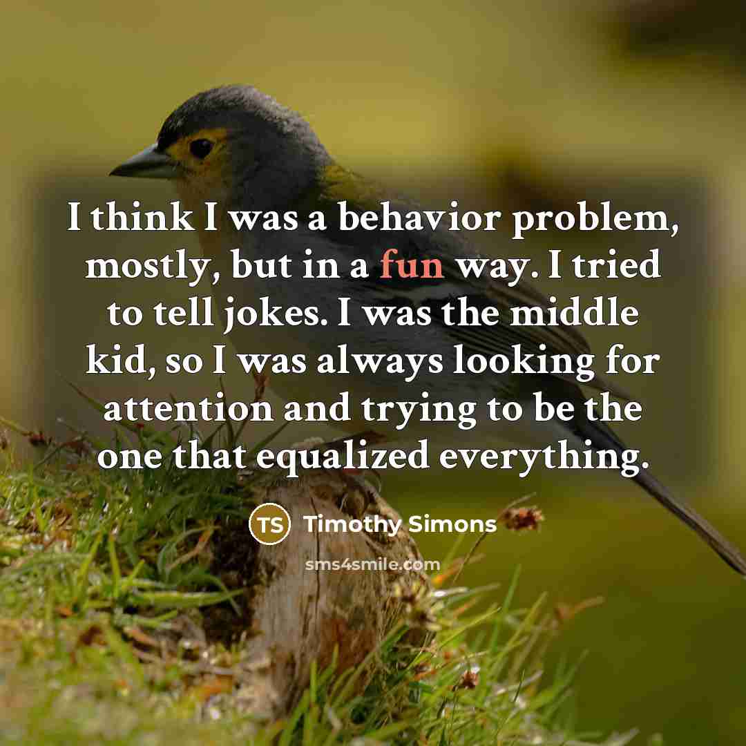 “I think I was a behavior problem, mostly, but in a fun way. I tried to tell jokes. I was the middle kid, so I was always looking for attention and trying to be the one that equalized everything.” quote by Timothy Simons