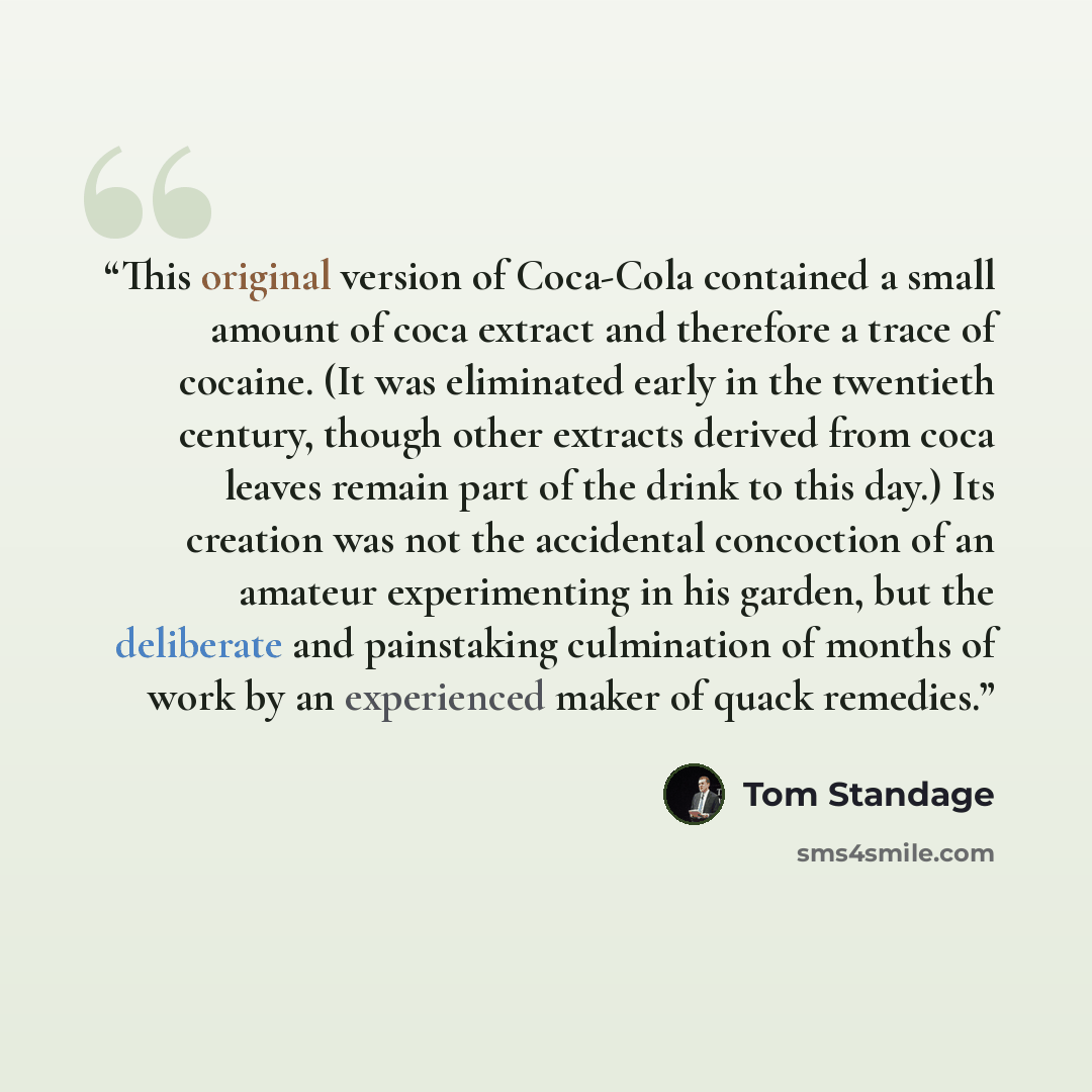 “This original version of Coca-Cola contained a small amount of coca extract and therefore a trace of cocaine. (It was eliminated early in the twentieth century, though other extracts derived from coca leaves remain part of the drink to this day.) Its creation was not the accidental concoction of…” quote by Tom Standage