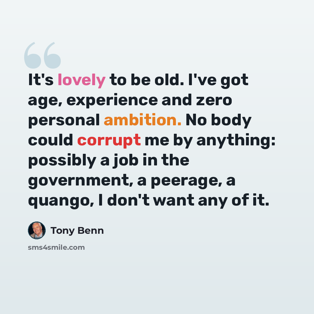 “It's lovely to be old. I've got age, experience and zero personal ambition. No body could corrupt me by anything: possibly a job in the government, a peerage, a quango, I don't want any of it.” quote by Tony Benn