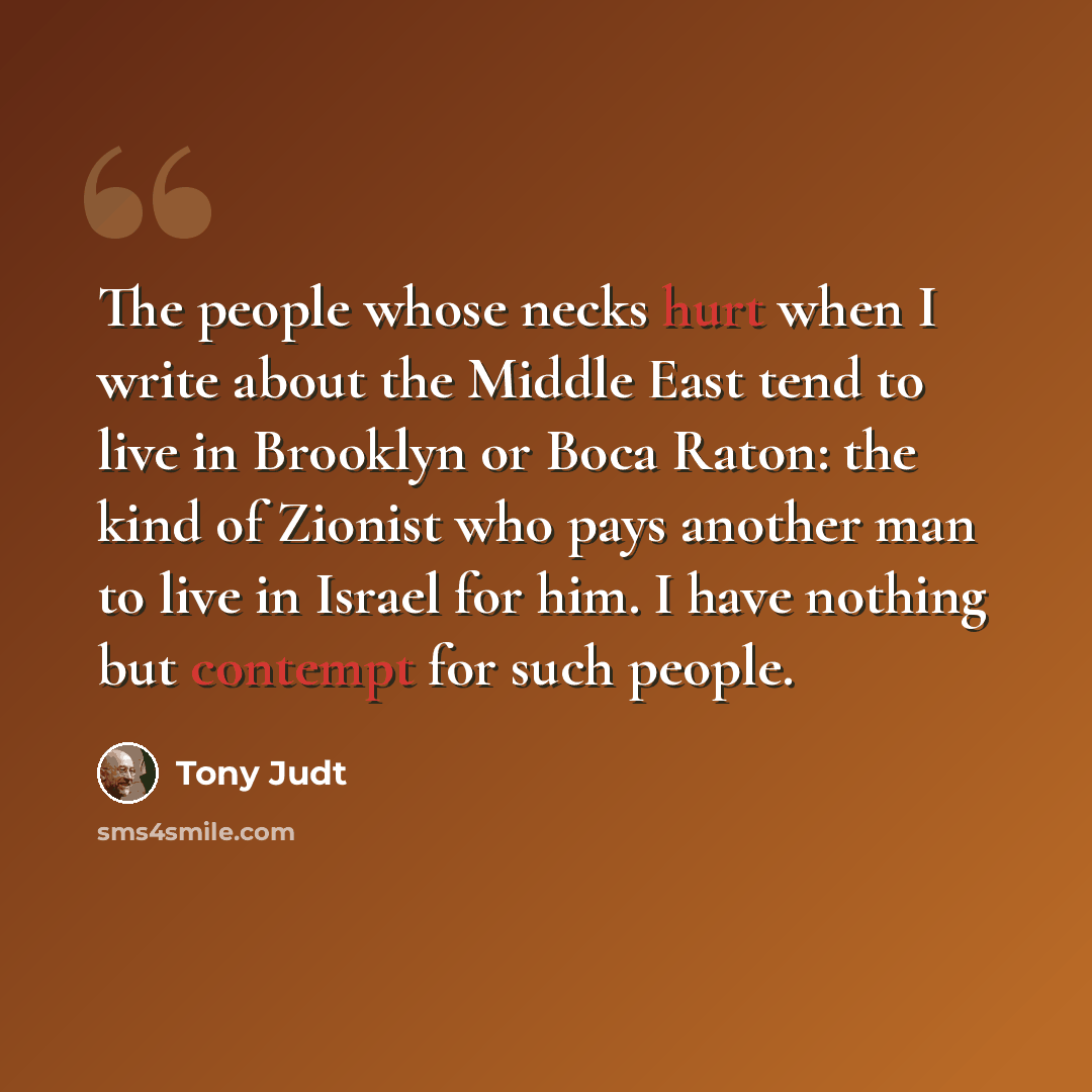 “The people whose necks hurt when I write about the Middle East tend to live in Brooklyn or Boca Raton: the kind of Zionist who pays another man to live in Israel for him. I have nothing but contempt for such people.” quote by Tony Judt