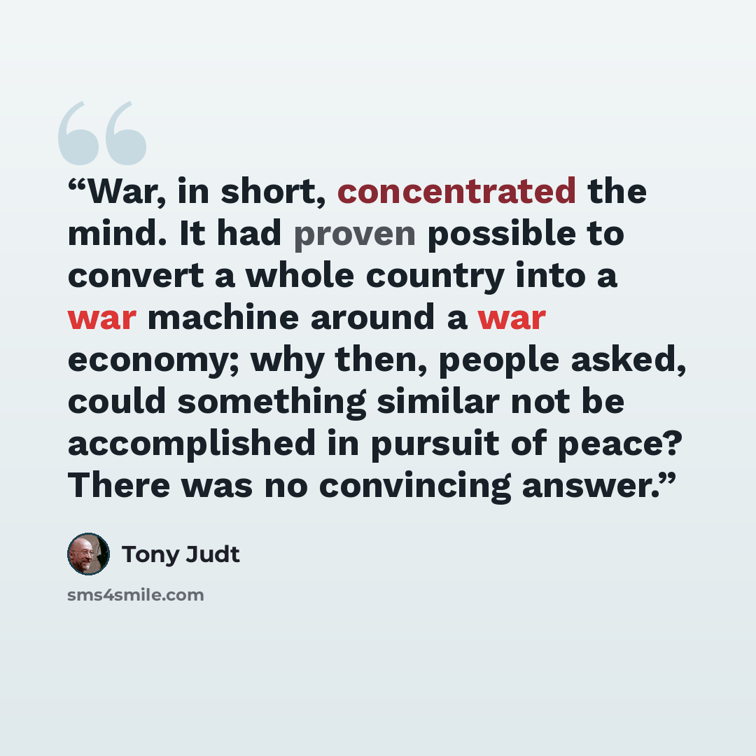 “War, in short, concentrated the mind. It had proven possible to convert a whole country into a war machine around a war economy; why then, people asked, could something similar not be accomplished in pursuit of peace? There was no convincing answer.” quote by Tony Judt