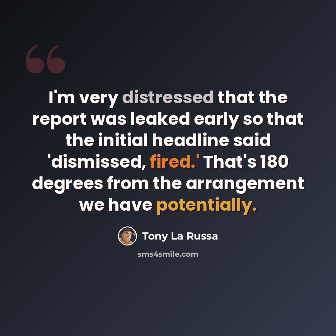 “I'm very distressed that the report was leaked early so that the initial headline said 'dismissed, fired.' That's 180 degrees from the arrangement we have potentially.” quote by Tony La Russa