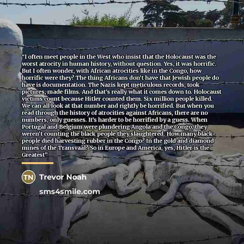 “I often meet people in the West who insist that the Holocaust was the worst atrocity in human history, without question. Yes, it was horrific. But I often wonder, with African atrocities like in the Congo, how horrific were they? The thing Africans don’t have that Jewish people do have is…” quote by Trevor Noah