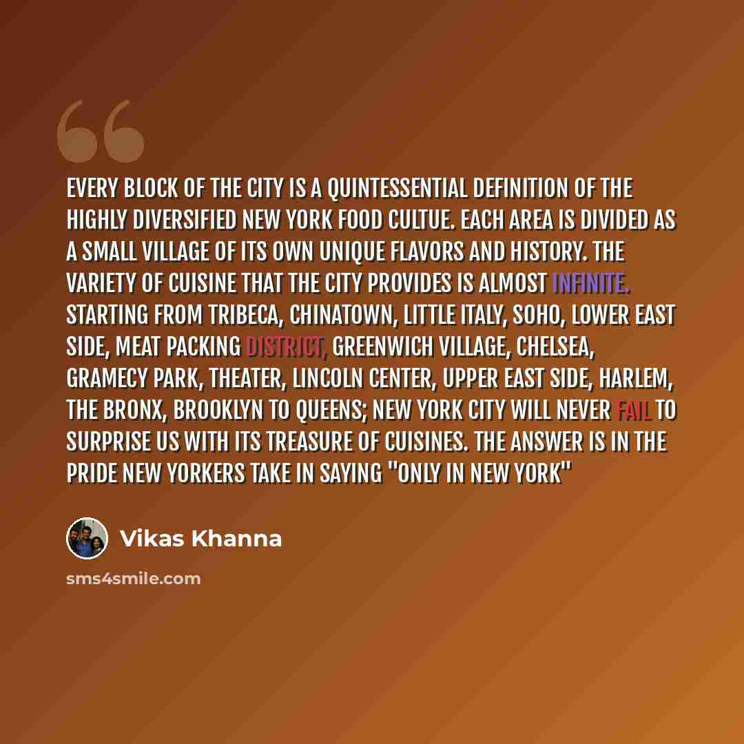 “Every block of the city is a quintessential definition of the highly diversified New York food cultue. Each area is divided as a small village of its own unique flavors and history. The variety of cuisine that the city provides is almost infinite. Starting from Tribeca, Chinatown, Little Italy…” quote by Vikas Khanna